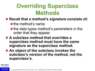 Copyright © 2015 Pearson Education, Inc. Publishing as Pearson Addison-Wesley
Overriding Superclass
Methods
Recall that a method’s signature consists of:
the method’s name
the data types method’s parameters in the
order that they appear.
A subclass method that overrides a
superclass method must have the same
signature as the superclass method.
An object of the subclass invokes the
subclass’s version of the method, not the
superclass’s.
 