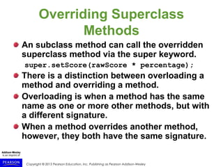 Copyright © 2015 Pearson Education, Inc. Publishing as Pearson Addison-Wesley
Overriding Superclass
Methods
An subclass method can call the overridden
superclass method via the super keyword.
super.setScore(rawScore * percentage);
There is a distinction between overloading a
method and overriding a method.
Overloading is when a method has the same
name as one or more other methods, but with
a different signature.
When a method overrides another method,
however, they both have the same signature.
 