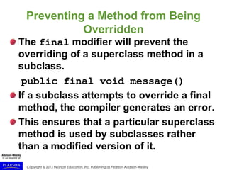 Copyright © 2015 Pearson Education, Inc. Publishing as Pearson Addison-Wesley
Preventing a Method from Being
Overridden
The final modifier will prevent the
overriding of a superclass method in a
subclass.
public final void message()
If a subclass attempts to override a final
method, the compiler generates an error.
This ensures that a particular superclass
method is used by subclasses rather
than a modified version of it.
 