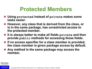 Copyright © 2015 Pearson Education, Inc. Publishing as Pearson Addison-Wesley
Protected Members
Using protected instead of private makes some
tasks easier.
However, any class that is derived from the class, or
is in the same package, has unrestricted access to
the protected member.
It is always better to make all fields private and then
provide public methods for accessing those fields.
If no access specifier for a class member is provided,
the class member is given package access by default.
Any method in the same package may access the
member.
 