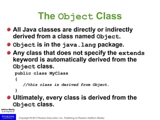 Copyright © 2015 Pearson Education, Inc. Publishing as Pearson Addison-Wesley
The Object Class
All Java classes are directly or indirectly
derived from a class named Object.
Object is in the java.lang package.
Any class that does not specify the extends
keyword is automatically derived from the
Object class.
public class MyClass
{
//this class is derived from Object.
}
Ultimately, every class is derived from the
Object class.
 