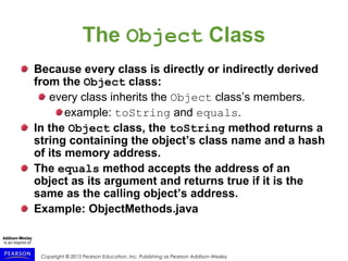Copyright © 2015 Pearson Education, Inc. Publishing as Pearson Addison-Wesley
The Object Class
Because every class is directly or indirectly derived
from the Object class:
every class inherits the Object class’s members.
example: toString and equals.
In the Object class, the toString method returns a
string containing the object’s class name and a hash
of its memory address.
The equals method accepts the address of an
object as its argument and returns true if it is the
same as the calling object’s address.
Example: ObjectMethods.java
 