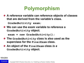 Copyright © 2015 Pearson Education, Inc. Publishing as Pearson Addison-Wesley
Polymorphism
A reference variable can reference objects of classes
that are derived from the variable’s class.
GradedActivity exam;
We can use the exam variable to reference a
GradedActivity object.
exam = new GradedActivity();
The GradedActivity class is also used as the
superclass for the FinalExam class.
An object of the FinalExam class is a
GradedActivity object.
 
