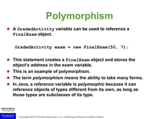 Copyright © 2015 Pearson Education, Inc. Publishing as Pearson Addison-Wesley
Polymorphism
A GradedActivity variable can be used to reference a
FinalExam object.
GradedActivity exam = new FinalExam(50, 7);
This statement creates a FinalExam object and stores the
object’s address in the exam variable.
This is an example of polymorphism.
The term polymorphism means the ability to take many forms.
In Java, a reference variable is polymorphic because it can
reference objects of types different from its own, as long as
those types are subclasses of its type.
 
