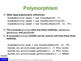 Copyright © 2015 Pearson Education, Inc. Publishing as Pearson Addison-Wesley
Polymorphism
Other legal polymorphic references:
GradedActivity exam1 = new FinalExam(50, 7);
GradedActivity exam2 = new PassFailActivity(70);
GradedActivity exam3 = new PassFailExam(100, 10, 70);
The GradedActivity class has three methods: setScore,
getScore, and getGrade.
A GradedActivity variable can be used to call only those three
methods.
GradedActivity exam = new PassFailExam(100, 10, 70);
System.out.println(exam.getScore()); // This works.
System.out.println(exam.getGrade()); // This works.
System.out.println(exam.getPointsEach()); // ERROR!
 