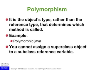 Copyright © 2015 Pearson Education, Inc. Publishing as Pearson Addison-Wesley
Polymorphism
It is the object’s type, rather than the
reference type, that determines which
method is called.
Example:
Polymorphic.java
You cannot assign a superclass object
to a subclass reference variable.
 