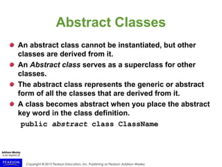Copyright © 2015 Pearson Education, Inc. Publishing as Pearson Addison-Wesley
Abstract Classes
An abstract class cannot be instantiated, but other
classes are derived from it.
An Abstract class serves as a superclass for other
classes.
The abstract class represents the generic or abstract
form of all the classes that are derived from it.
A class becomes abstract when you place the abstract
key word in the class definition.
public abstract class ClassName
 