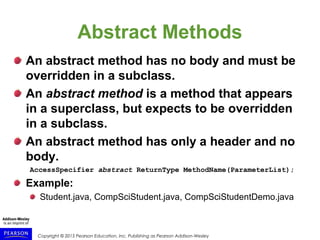 Copyright © 2015 Pearson Education, Inc. Publishing as Pearson Addison-Wesley
Abstract Methods
An abstract method has no body and must be
overridden in a subclass.
An abstract method is a method that appears
in a superclass, but expects to be overridden
in a subclass.
An abstract method has only a header and no
body.
AccessSpecifier abstract ReturnType MethodName(ParameterList);
Example:
Student.java, CompSciStudent.java, CompSciStudentDemo.java
 