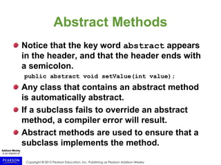 Copyright © 2015 Pearson Education, Inc. Publishing as Pearson Addison-Wesley
Abstract Methods
Notice that the key word abstract appears
in the header, and that the header ends with
a semicolon.
public abstract void setValue(int value);
Any class that contains an abstract method
is automatically abstract.
If a subclass fails to override an abstract
method, a compiler error will result.
Abstract methods are used to ensure that a
subclass implements the method.
 