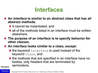 Copyright © 2015 Pearson Education, Inc. Publishing as Pearson Addison-Wesley
Interfaces
An interface is similar to an abstract class that has all
abstract methods.
It cannot be instantiated, and
all of the methods listed in an interface must be written
elsewhere.
The purpose of an interface is to specify behavior for
other classes.
An interface looks similar to a class, except:
the keyword interface is used instead of the
keyword class, and
the methods that are specified in an interface have no
bodies, only headers that are terminated by
semicolons.
 