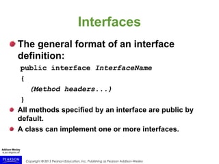 Copyright © 2015 Pearson Education, Inc. Publishing as Pearson Addison-Wesley
Interfaces
The general format of an interface
definition:
public interface InterfaceName
{
(Method headers...)
}
All methods specified by an interface are public by
default.
A class can implement one or more interfaces.
 