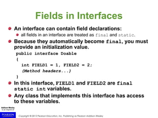 Copyright © 2015 Pearson Education, Inc. Publishing as Pearson Addison-Wesley
Fields in Interfaces
An interface can contain field declarations:
all fields in an interface are treated as final and static.
Because they automatically become final, you must
provide an initialization value.
public interface Doable
{
int FIELD1 = 1, FIELD2 = 2;
(Method headers...)
}
In this interface, FIELD1 and FIELD2 are final
static int variables.
Any class that implements this interface has access
to these variables.
 