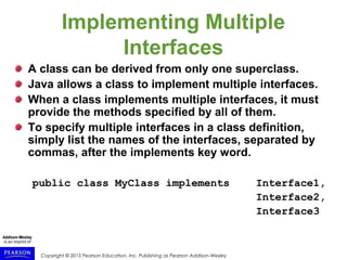 Copyright © 2015 Pearson Education, Inc. Publishing as Pearson Addison-Wesley
Implementing Multiple
Interfaces
A class can be derived from only one superclass.
Java allows a class to implement multiple interfaces.
When a class implements multiple interfaces, it must
provide the methods specified by all of them.
To specify multiple interfaces in a class definition,
simply list the names of the interfaces, separated by
commas, after the implements key word.
public class MyClass implements Interface1,
Interface2,
Interface3
 