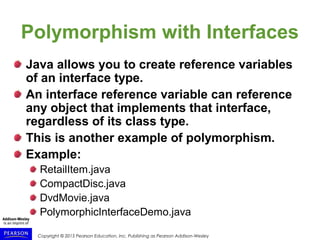 Copyright © 2015 Pearson Education, Inc. Publishing as Pearson Addison-Wesley
Polymorphism with Interfaces
Java allows you to create reference variables
of an interface type.
An interface reference variable can reference
any object that implements that interface,
regardless of its class type.
This is another example of polymorphism.
Example:
RetailItem.java
CompactDisc.java
DvdMovie.java
PolymorphicInterfaceDemo.java
 