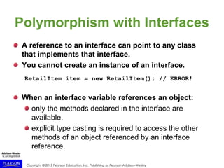 Copyright © 2015 Pearson Education, Inc. Publishing as Pearson Addison-Wesley
Polymorphism with Interfaces
A reference to an interface can point to any class
that implements that interface.
You cannot create an instance of an interface.
RetailItem item = new RetailItem(); // ERROR!
When an interface variable references an object:
only the methods declared in the interface are
available,
explicit type casting is required to access the other
methods of an object referenced by an interface
reference.
 