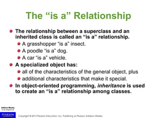 Copyright © 2015 Pearson Education, Inc. Publishing as Pearson Addison-Wesley
The “is a” Relationship
The relationship between a superclass and an
inherited class is called an “is a” relationship.
A grasshopper “is a” insect.
A poodle “is a” dog.
A car “is a” vehicle.
A specialized object has:
all of the characteristics of the general object, plus
additional characteristics that make it special.
In object-oriented programming, inheritance is used
to create an “is a” relationship among classes.
 