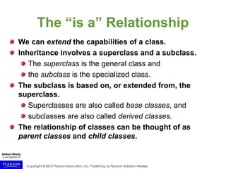 Copyright © 2015 Pearson Education, Inc. Publishing as Pearson Addison-Wesley
The “is a” Relationship
We can extend the capabilities of a class.
Inheritance involves a superclass and a subclass.
The superclass is the general class and
the subclass is the specialized class.
The subclass is based on, or extended from, the
superclass.
Superclasses are also called base classes, and
subclasses are also called derived classes.
The relationship of classes can be thought of as
parent classes and child classes.
 