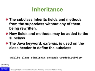 Copyright © 2015 Pearson Education, Inc. Publishing as Pearson Addison-Wesley
Inheritance
The subclass inherits fields and methods
from the superclass without any of them
being rewritten.
New fields and methods may be added to the
subclass.
The Java keyword, extends, is used on the
class header to define the subclass.
public class FinalExam extends GradedActivity
 