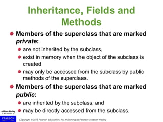 Copyright © 2015 Pearson Education, Inc. Publishing as Pearson Addison-Wesley
Inheritance, Fields and
Methods
Members of the superclass that are marked
private:
are not inherited by the subclass,
exist in memory when the object of the subclass is
created
may only be accessed from the subclass by public
methods of the superclass.
Members of the superclass that are marked
public:
are inherited by the subclass, and
may be directly accessed from the subclass.
 