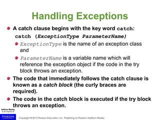 Copyright © 2015 Pearson Education, Inc. Publishing as Pearson Addison-Wesley
Handling Exceptions
A catch clause begins with the key word catch:
catch (ExceptionType ParameterName)
ExceptionType is the name of an exception class
and
ParameterName is a variable name which will
reference the exception object if the code in the try
block throws an exception.
The code that immediately follows the catch clause is
known as a catch block (the curly braces are
required).
The code in the catch block is executed if the try block
throws an exception.
 