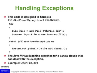 Copyright © 2015 Pearson Education, Inc. Publishing as Pearson Addison-Wesley
Handling Exceptions
This code is designed to handle a
FileNotFoundException if it is thrown.
try
{
File file = new File ("MyFile.txt");
Scanner inputFile = new Scanner(file);
}
catch (FileNotFoundException e)
{
System.out.println("File not found.");
}
The Java Virtual Machine searches for a catch clause that
can deal with the exception.
Example: OpenFile.java
 