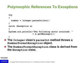 Copyright © 2015 Pearson Education, Inc. Publishing as Pearson Addison-Wesley
Polymorphic References To Exceptions
try
{
number = Integer.parseInt(str);
}
catch (Exception e)
{
System.out.println("The following error occurred: "
+ e.getMessage());
}
The Integer class’s parseInt method throws a
NumberFormatException object.
The NumberFormatException class is derived from
the Exception class.
 