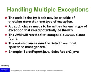 Copyright © 2015 Pearson Education, Inc. Publishing as Pearson Addison-Wesley
Handling Multiple Exceptions
The code in the try block may be capable of
throwing more than one type of exception.
A catch clause needs to be written for each type of
exception that could potentially be thrown.
The JVM will run the first compatible catch clause
found.
The catch clauses must be listed from most
specific to most general.
Example: SalesReport.java, SalesReport2.java
 