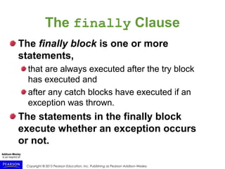 Copyright © 2015 Pearson Education, Inc. Publishing as Pearson Addison-Wesley
The finally Clause
The finally block is one or more
statements,
that are always executed after the try block
has executed and
after any catch blocks have executed if an
exception was thrown.
The statements in the finally block
execute whether an exception occurs
or not.
 