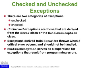 Copyright © 2015 Pearson Education, Inc. Publishing as Pearson Addison-Wesley
Checked and Unchecked
Exceptions
There are two categories of exceptions:
unchecked
checked.
Unchecked exceptions are those that are derived
from the Error class or the RuntimeException
class.
Exceptions derived from Error are thrown when a
critical error occurs, and should not be handled.
RuntimeException serves as a superclass for
exceptions that result from programming errors.
 