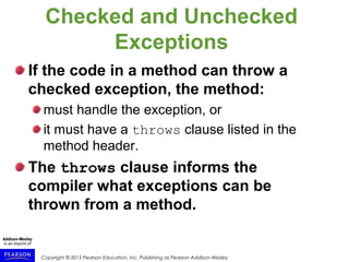 Copyright © 2015 Pearson Education, Inc. Publishing as Pearson Addison-Wesley
Checked and Unchecked
Exceptions
If the code in a method can throw a
checked exception, the method:
must handle the exception, or
it must have a throws clause listed in the
method header.
The throws clause informs the
compiler what exceptions can be
thrown from a method.
 