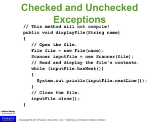 Copyright © 2015 Pearson Education, Inc. Publishing as Pearson Addison-Wesley
Checked and Unchecked
Exceptions
// This method will not compile!
public void displayFile(String name)
{
// Open the file.
File file = new File(name);
Scanner inputFile = new Scanner(file);
// Read and display the file's contents.
while (inputFile.hasNext())
{
System.out.println(inputFile.nextLine());
}
// Close the file.
inputFile.close();
}
 