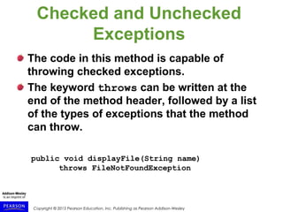 Copyright © 2015 Pearson Education, Inc. Publishing as Pearson Addison-Wesley
Checked and Unchecked
Exceptions
The code in this method is capable of
throwing checked exceptions.
The keyword throws can be written at the
end of the method header, followed by a list
of the types of exceptions that the method
can throw.
public void displayFile(String name)
throws FileNotFoundException
 