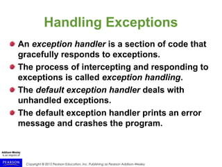 Copyright © 2015 Pearson Education, Inc. Publishing as Pearson Addison-Wesley
Handling Exceptions
An exception handler is a section of code that
gracefully responds to exceptions.
The process of intercepting and responding to
exceptions is called exception handling.
The default exception handler deals with
unhandled exceptions.
The default exception handler prints an error
message and crashes the program.
 