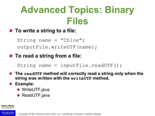 Copyright © 2015 Pearson Education, Inc. Publishing as Pearson Addison-Wesley
Advanced Topics: Binary
Files
To write a string to a file:
String name = "Chloe";
outputFile.writeUTF(name);
To read a string from a file:
String name = inputFile.readUTF();
The readUTF method will correctly read a string only when the
string was written with the writeUTF method.
Example:
WriteUTF.java
ReadUTF.java
 