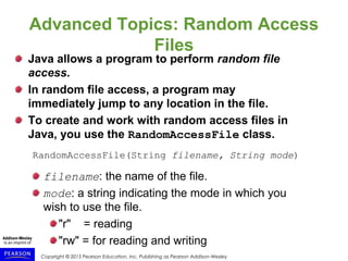 Copyright © 2015 Pearson Education, Inc. Publishing as Pearson Addison-Wesley
Advanced Topics: Random Access
Files
Java allows a program to perform random file
access.
In random file access, a program may
immediately jump to any location in the file.
To create and work with random access files in
Java, you use the RandomAccessFile class.
RandomAccessFile(String filename, String mode)
filename: the name of the file.
mode: a string indicating the mode in which you
wish to use the file.
"r" = reading
"rw" = for reading and writing
 