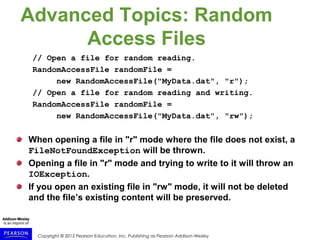 Copyright © 2015 Pearson Education, Inc. Publishing as Pearson Addison-Wesley
Advanced Topics: Random
Access Files
// Open a file for random reading.
RandomAccessFile randomFile =
new RandomAccessFile("MyData.dat", "r");
// Open a file for random reading and writing.
RandomAccessFile randomFile =
new RandomAccessFile("MyData.dat", "rw");
When opening a file in "r" mode where the file does not exist, a
FileNotFoundException will be thrown.
Opening a file in "r" mode and trying to write to it will throw an
IOException.
If you open an existing file in "rw" mode, it will not be deleted
and the file’s existing content will be preserved.
 