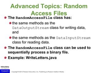 Copyright © 2015 Pearson Education, Inc. Publishing as Pearson Addison-Wesley
Advanced Topics: Random
Access Files
The RandomAccessFile class has:
the same methods as the
DataOutputStream class for writing data,
and
the same methods as the DataInputStream
class for reading data.
The RandomAccessFile class can be used to
sequentially process a binary file.
Example: WriteLetters.java
 