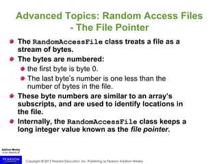 Copyright © 2015 Pearson Education, Inc. Publishing as Pearson Addison-Wesley
Advanced Topics: Random Access Files
- The File Pointer
The RandomAccessFile class treats a file as a
stream of bytes.
The bytes are numbered:
the first byte is byte 0.
The last byte’s number is one less than the
number of bytes in the file.
These byte numbers are similar to an array’s
subscripts, and are used to identify locations in
the file.
Internally, the RandomAccessFile class keeps a
long integer value known as the file pointer.
 