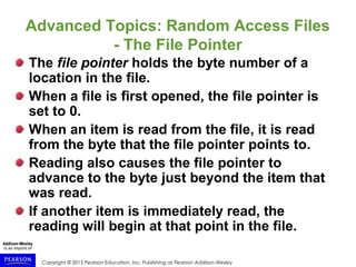 Copyright © 2015 Pearson Education, Inc. Publishing as Pearson Addison-Wesley
Advanced Topics: Random Access Files
- The File Pointer
The file pointer holds the byte number of a
location in the file.
When a file is first opened, the file pointer is
set to 0.
When an item is read from the file, it is read
from the byte that the file pointer points to.
Reading also causes the file pointer to
advance to the byte just beyond the item that
was read.
If another item is immediately read, the
reading will begin at that point in the file.
 