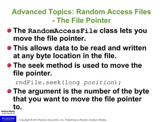 Copyright © 2015 Pearson Education, Inc. Publishing as Pearson Addison-Wesley
Advanced Topics: Random Access Files
- The File Pointer
The RandomAccessFile class lets you
move the file pointer.
This allows data to be read and written
at any byte location in the file.
The seek method is used to move the
file pointer.
rndFile.seek(long position);
The argument is the number of the byte
that you want to move the file pointer
to.
 