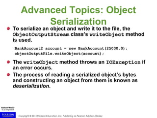 Copyright © 2015 Pearson Education, Inc. Publishing as Pearson Addison-Wesley
Advanced Topics: Object
Serialization
To serialize an object and write it to the file, the
ObjectOutputStream class’s writeObject method
is used.
BankAccount2 account = new BankAccount(25000.0);
objectOutputFile.writeObject(account);
The writeObject method throws an IOException if
an error occurs.
The process of reading a serialized object’s bytes
and constructing an object from them is known as
deserialization.
 