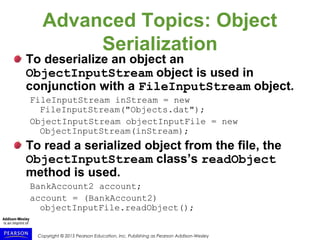 Copyright © 2015 Pearson Education, Inc. Publishing as Pearson Addison-Wesley
Advanced Topics: Object
Serialization
To deserialize an object an
ObjectInputStream object is used in
conjunction with a FileInputStream object.
FileInputStream inStream = new
FileInputStream("Objects.dat");
ObjectInputStream objectInputFile = new
ObjectInputStream(inStream);
To read a serialized object from the file, the
ObjectInputStream class’s readObject
method is used.
BankAccount2 account;
account = (BankAccount2)
objectInputFile.readObject();
 