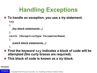 Copyright © 2015 Pearson Education, Inc. Publishing as Pearson Addison-Wesley
Handling Exceptions
To handle an exception, you use a try statement.
try
{
(try block statements...)
}
catch (ExceptionType ParameterName)
{
(catch block statements...)
}
First the keyword try indicates a block of code will be
attempted (the curly braces are required).
This block of code is known as a try block.
 