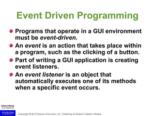 Copyright © 2015 Pearson Education, Inc. Publishing as Pearson Addison-Wesley
Event Driven Programming
Programs that operate in a GUI environment
must be event-driven.
An event is an action that takes place within
a program, such as the clicking of a button.
Part of writing a GUI application is creating
event listeners.
An event listener is an object that
automatically executes one of its methods
when a specific event occurs.
 