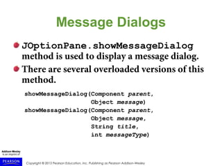 Copyright © 2015 Pearson Education, Inc. Publishing as Pearson Addison-Wesley
Message Dialogs
JOptionPane.showMessageDialog
method is used to display a message dialog.
There are several overloaded versions of this
method.
showMessageDialog(Component parent,
Object message)
showMessageDialog(Component parent,
Object message,
String title,
int messageType)
 