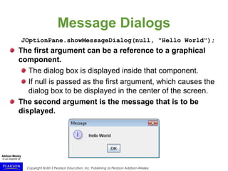 Copyright © 2015 Pearson Education, Inc. Publishing as Pearson Addison-Wesley
Message Dialogs
JOptionPane.showMessageDialog(null, "Hello World");
The first argument can be a reference to a graphical
component.
The dialog box is displayed inside that component.
If null is passed as the first argument, which causes the
dialog box to be displayed in the center of the screen.
The second argument is the message that is to be
displayed.
 