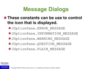 Copyright © 2015 Pearson Education, Inc. Publishing as Pearson Addison-Wesley
Message Dialogs
These constants can be use to control
the icon that is displayed.
JOptionPane.ERROR_MESSAGE
JOptionPane.INFORMATION_MESSAGE
JOptionPane.WARNING_MESSAGE
JOptionPane.QUESTION_MESSAGE
JOptionPane.PLAIN_MESSAGE
 