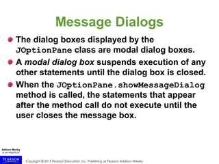 Copyright © 2015 Pearson Education, Inc. Publishing as Pearson Addison-Wesley
Message Dialogs
The dialog boxes displayed by the
JOptionPane class are modal dialog boxes.
A modal dialog box suspends execution of any
other statements until the dialog box is closed.
When the JOptionPane.showMessageDialog
method is called, the statements that appear
after the method call do not execute until the
user closes the message box.
 