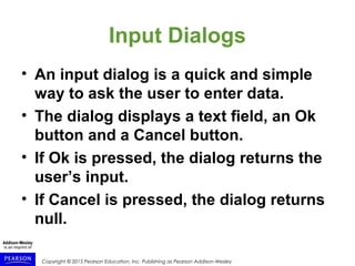 Copyright © 2015 Pearson Education, Inc. Publishing as Pearson Addison-Wesley
Input Dialogs
• An input dialog is a quick and simple
way to ask the user to enter data.
• The dialog displays a text field, an Ok
button and a Cancel button.
• If Ok is pressed, the dialog returns the
user’s input.
• If Cancel is pressed, the dialog returns
null.
 