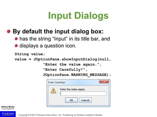 Copyright © 2015 Pearson Education, Inc. Publishing as Pearson Addison-Wesley
Input Dialogs
By default the input dialog box:
has the string “Input” in its title bar, and
displays a question icon.
String value;
value = JOptionPane.showInputDialog(null,
"Enter the value again.",
"Enter Carefully!",
JOptionPane.WARNING_MESSAGE);
 